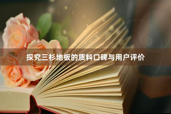 探究三杉地板的质料口碑与用户评价