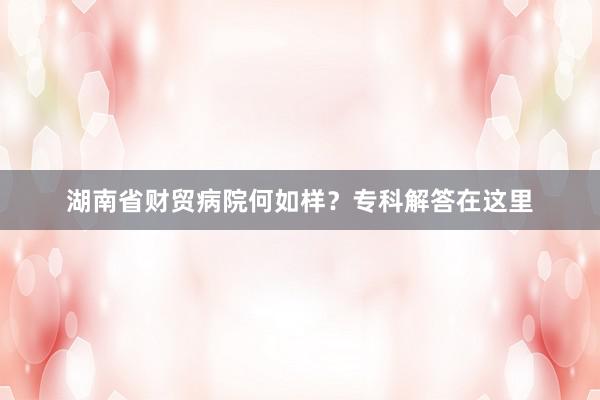 湖南省财贸病院何如样？专科解答在这里