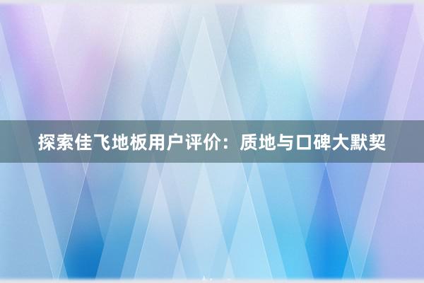 探索佳飞地板用户评价：质地与口碑大默契