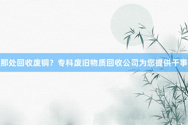 那处回收废铜？专科废旧物质回收公司为您提供干事