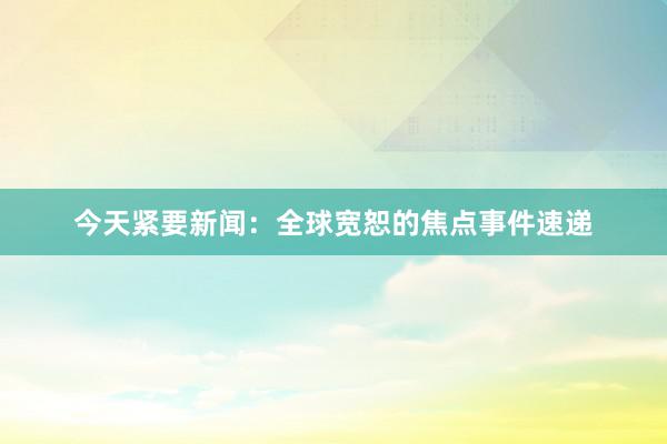 今天紧要新闻：全球宽恕的焦点事件速递