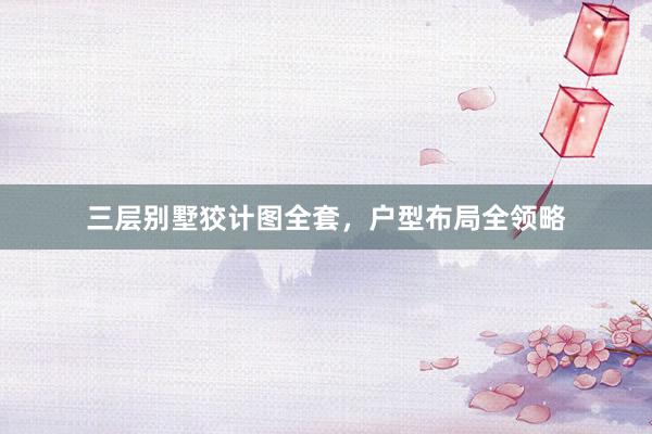 三层别墅狡计图全套，户型布局全领略