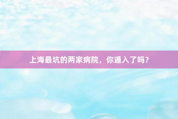 上海最坑的两家病院，你遁入了吗？