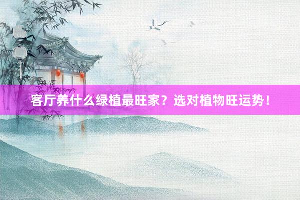 客厅养什么绿植最旺家？选对植物旺运势！