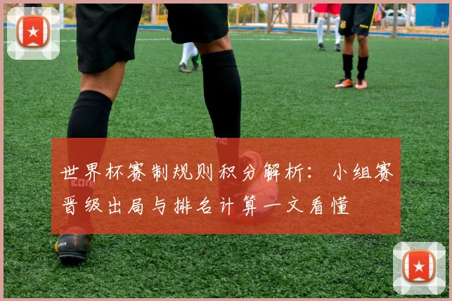 世界杯赛制规则积分解析：小组赛晋级出局与排名计算一文看懂