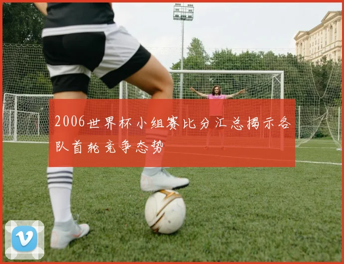 2006世界杯小组赛比分汇总揭示各队首轮竞争态势