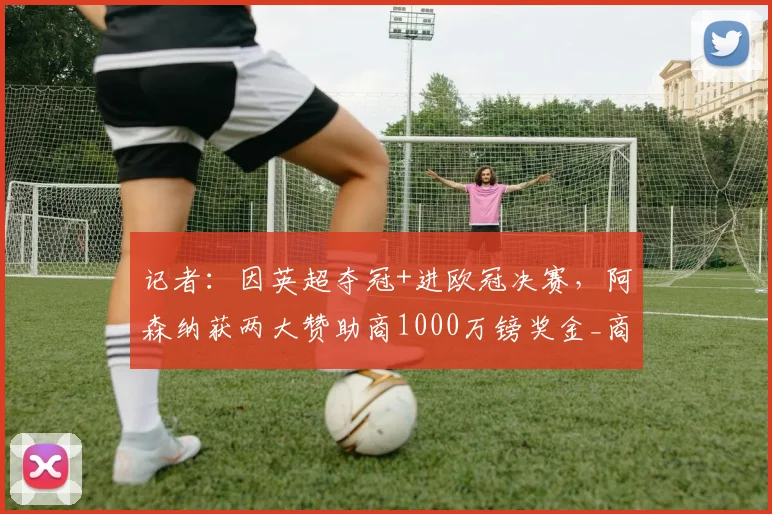 记者：因英超夺冠+进欧冠决赛，阿森纳获两大赞助商1000万镑奖金_商业_本赛季_奖励