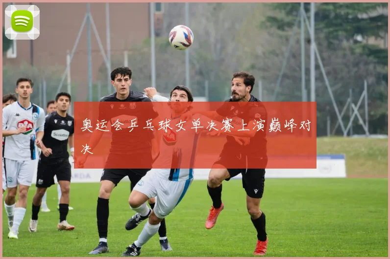 奥运会乒乓球女单决赛上演巅峰对决