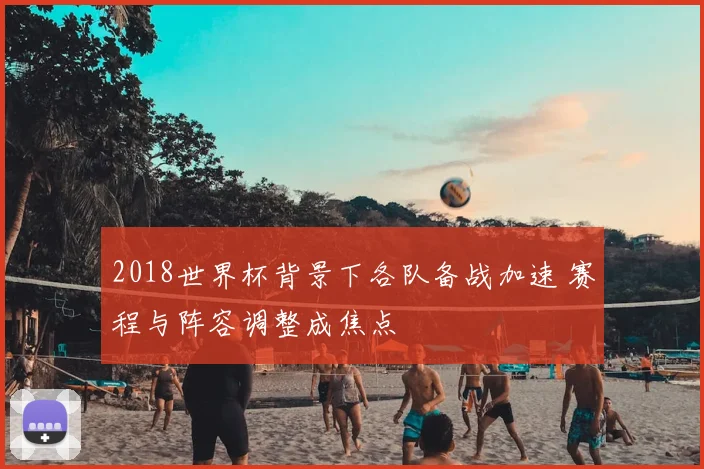 2018世界杯背景下各队备战加速 赛程与阵容调整成焦点