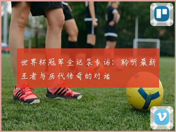 世界杯冠军全记录专访：聆听最新王者与历代传奇的对话