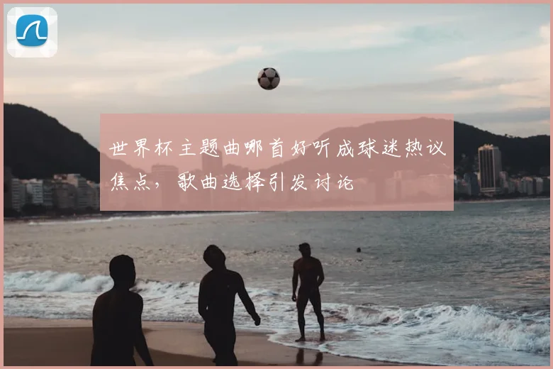 世界杯主题曲哪首好听成球迷热议焦点，歌曲选择引发讨论