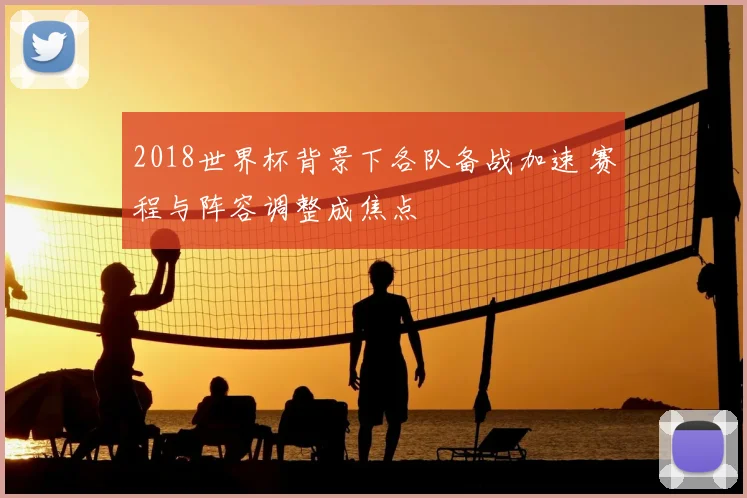 2018世界杯背景下各队备战加速 赛程与阵容调整成焦点