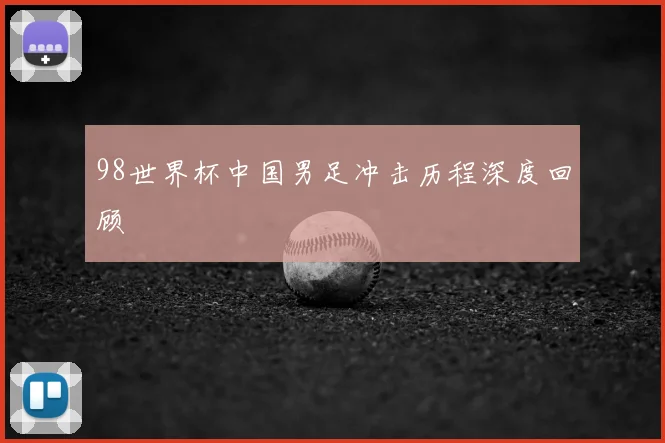 98世界杯中国男足冲击历程深度回顾