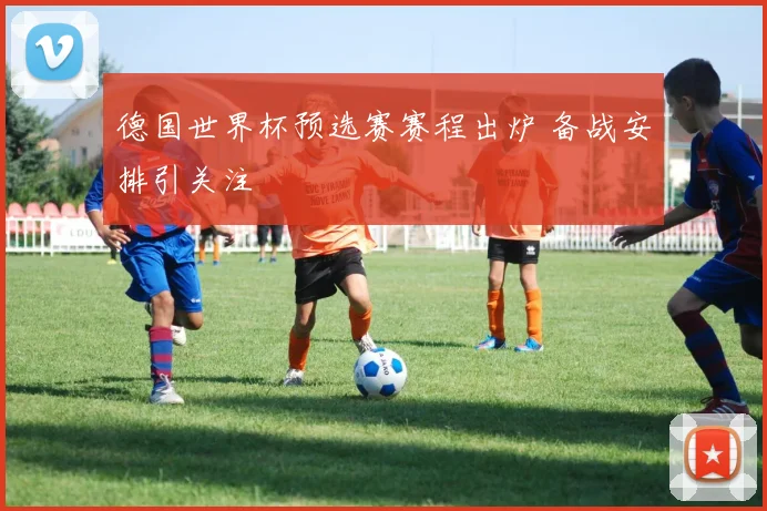 德国世界杯预选赛赛程出炉 备战安排引关注