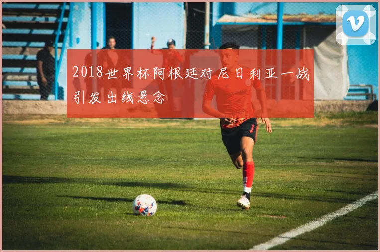 2018世界杯阿根廷对尼日利亚一战引发出线悬念