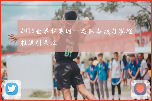 2018世界杯赛时：各队备战与赛程推进引关注
