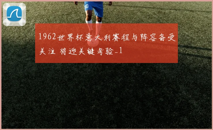 1962世界杯意大利赛程与阵容备受关注 将迎关键考验_1
