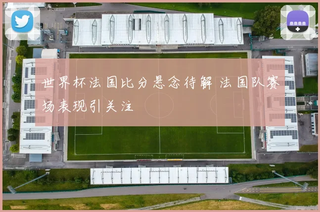 世界杯法国比分悬念待解 法国队赛场表现引关注