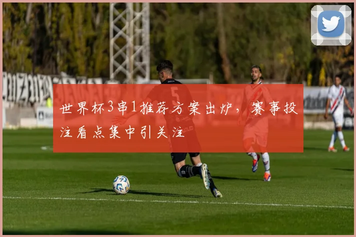 世界杯3串1推荐方案出炉，赛事投注看点集中引关注