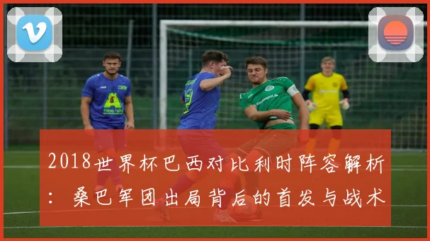 2018世界杯巴西对比利时阵容解析：桑巴军团出局背后的首发与战术看点