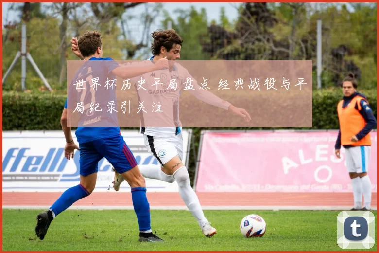 世界杯历史平局盘点 经典战役与平局纪录引关注