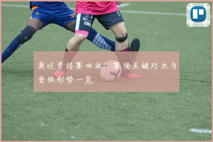 奥运资格赛回放：赛场关键对决与晋级形势一览