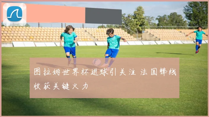 图拉姆世界杯进球引关注 法国锋线收获关键火力